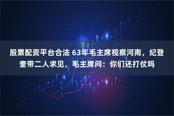 股票配资平台合法 63年毛主席视察河南，纪登奎带二人求见，毛主席问：你们还打仗吗