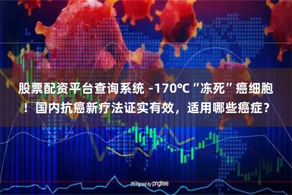 股票配资平台查询系统 -170℃“冻死”癌细胞！国内抗癌新疗法证实有效，适用哪些癌症？