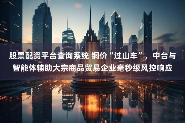 股票配资平台查询系统 铜价“过山车”，中台与智能体辅助大宗商品贸易企业毫秒级风控响应