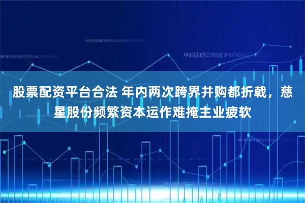 股票配资平台合法 年内两次跨界并购都折戟，慈星股份频繁资本运作难掩主业疲软
