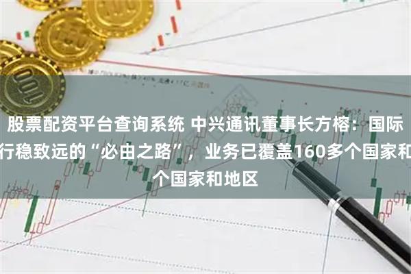 股票配资平台查询系统 中兴通讯董事长方榕：国际化是行稳致远的“必由之路”，业务已覆盖160多个国家和地区