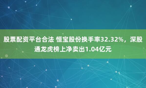 股票配资平台合法 恒宝股份换手率32.32%，深股通龙虎榜上净卖出1.04亿元