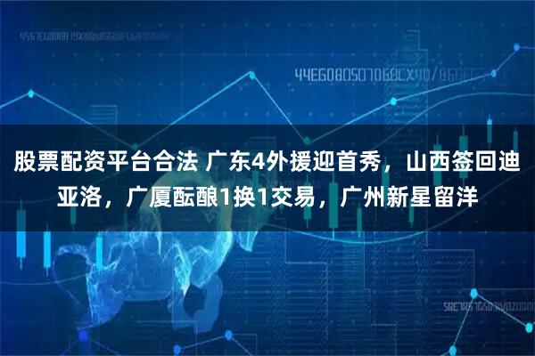 股票配资平台合法 广东4外援迎首秀，山西签回迪亚洛，广厦酝酿1换1交易，广州新星留洋