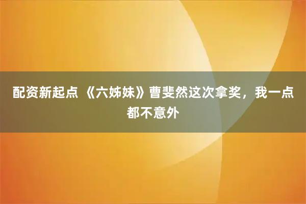 配资新起点 《六姊妹》曹斐然这次拿奖，我一点都不意外