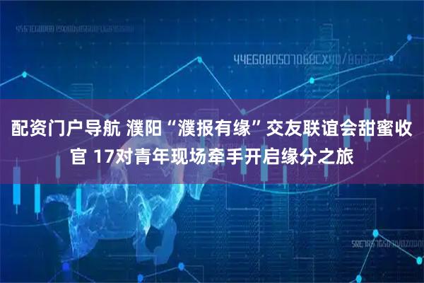 配资门户导航 濮阳“濮报有缘”交友联谊会甜蜜收官 17对青年现场牵手开启缘分之旅