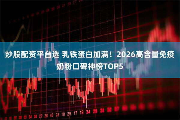 炒股配资平台选 乳铁蛋白加满！2026高含量免疫奶粉口碑神榜TOP5