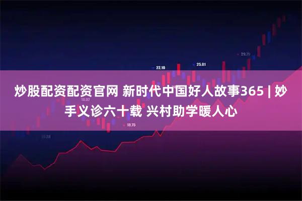 炒股配资配资官网 新时代中国好人故事365 | 妙手义诊六十载 兴村助学暖人心