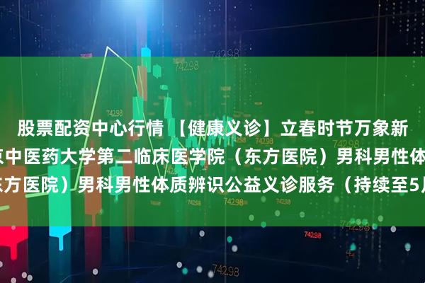 股票配资中心行情 【健康义诊】立春时节万象新 东方男科送安康：北京中医药大学第二临床医学院（东方医院）男科男性体质辨识公益义诊服务（持续至5月4日）