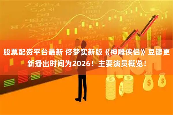 股票配资平台最新 佟梦实新版《神雕侠侣》豆瓣更新播出时间为2026！主要演员概览！