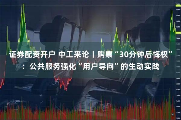证券配资开户 中工来论丨购票“30分钟后悔权”：公共服务强化“用户导向”的生动实践