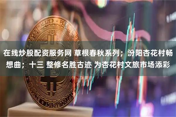 在线炒股配资服务网 草根春秋系列；汾阳杏花村畅想曲；十三 整修名胜古迹 为杏花村文旅市场添彩