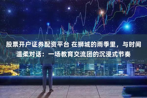 股票开户证券配资平台 在狮城的雨季里,与时间温柔对话:一场教育交流团的沉浸式节奏