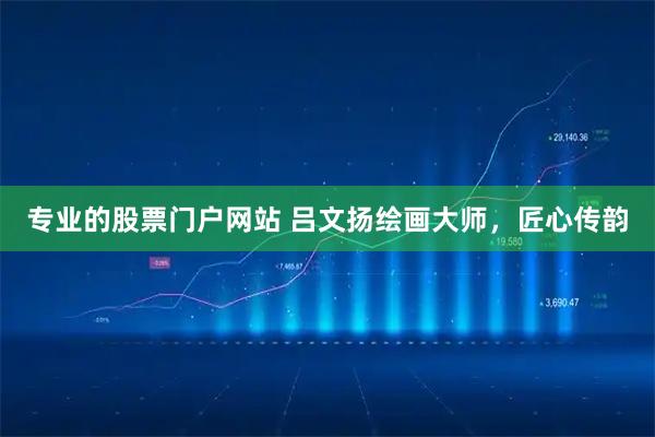 专业的股票门户网站 吕文扬绘画大师，匠心传韵