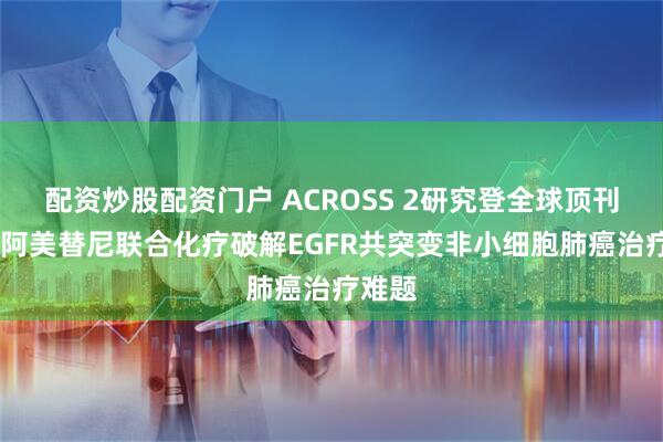配资炒股配资门户 ACROSS 2研究登全球顶刊CA！阿美替尼联合化疗破解EGFR共突变非小细胞肺癌治疗难题