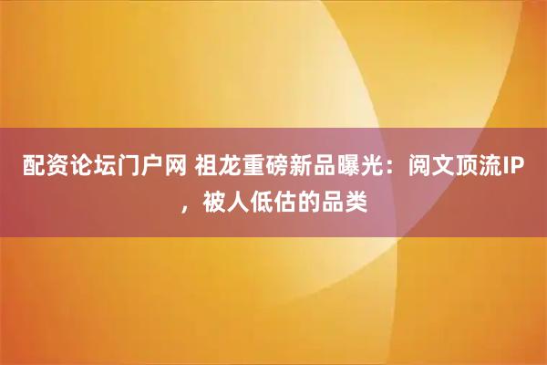 配资论坛门户网 祖龙重磅新品曝光：阅文顶流IP，被人低估的品类