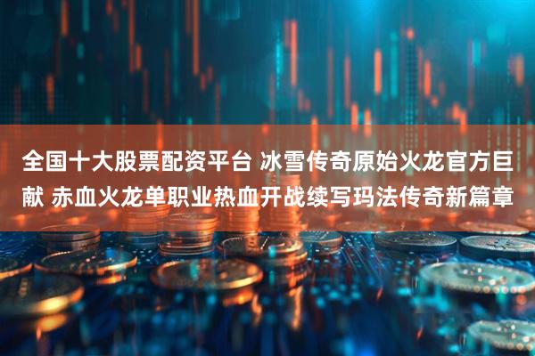 全国十大股票配资平台 冰雪传奇原始火龙官方巨献 赤血火龙单职业热血开战续写玛法传奇新篇章
