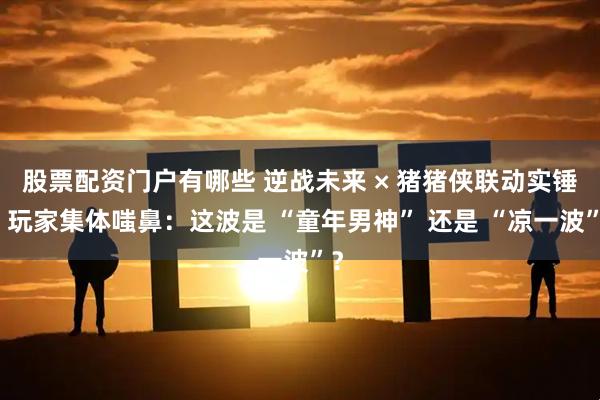 股票配资门户有哪些 逆战未来 × 猪猪侠联动实锤？玩家集体嗤鼻：这波是 “童年男神” 还是 “凉一波”？