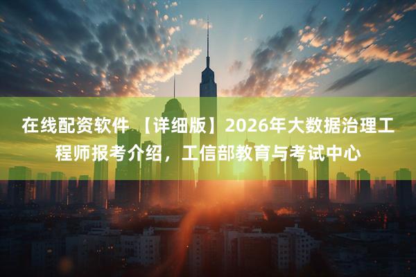 在线配资软件 【详细版】2026年大数据治理工程师报考介绍，工信部教育与考试中心