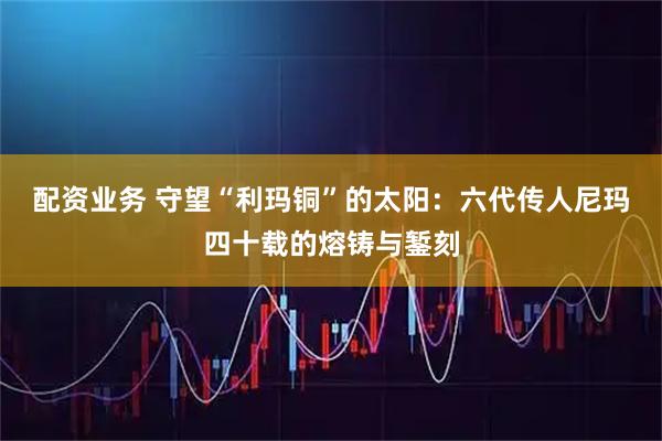 配资业务 守望“利玛铜”的太阳：六代传人尼玛四十载的熔铸与錾刻