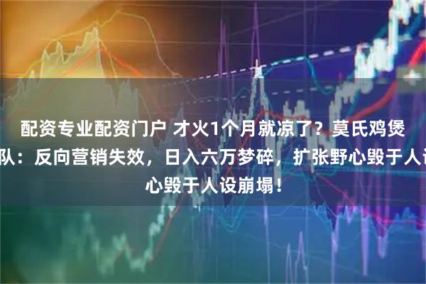 配资专业配资门户 才火1个月就凉了？莫氏鸡煲无人排队：反向营销失效，日入六万梦碎，扩张野心毁于人设崩塌！