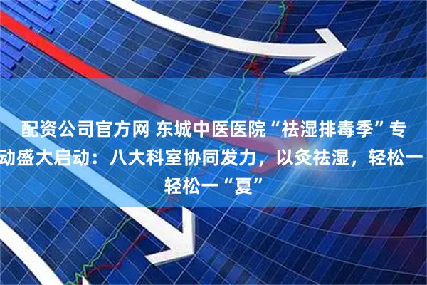 配资公司官方网 东城中医医院“祛湿排毒季”专项活动盛大启动:八大科室协同发力,以灸祛湿,轻松一“夏”