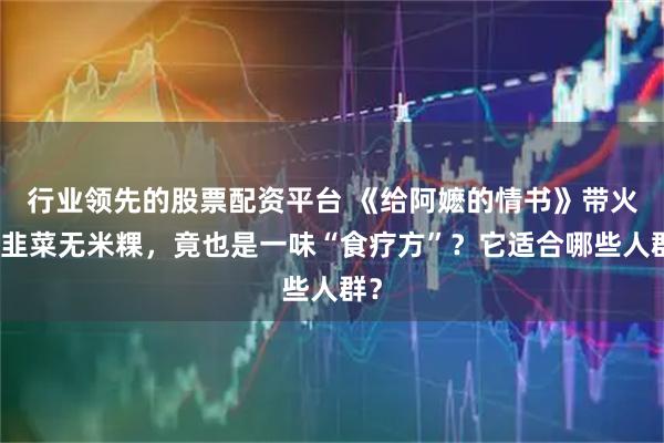 行业领先的股票配资平台 《给阿嬷的情书》带火的韭菜无米粿，竟也是一味“食疗方”？它适合哪些人群？