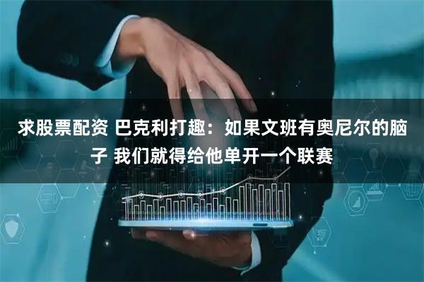 求股票配资 巴克利打趣：如果文班有奥尼尔的脑子 我们就得给他单开一个联赛