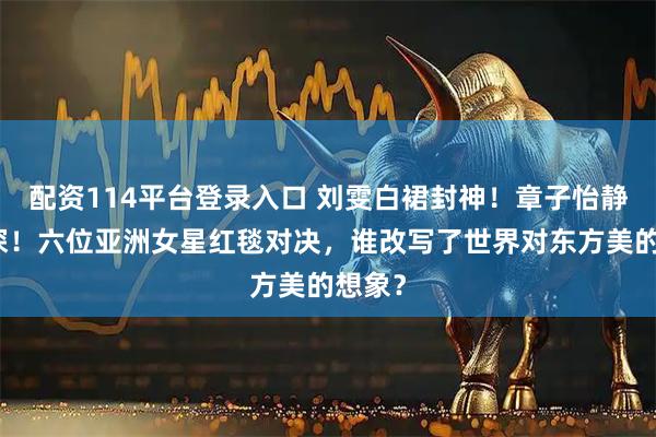 配资114平台登录入口 刘雯白裙封神！章子怡静水流深！六位亚洲女星红毯对决，谁改写了世界对东方美的想象？