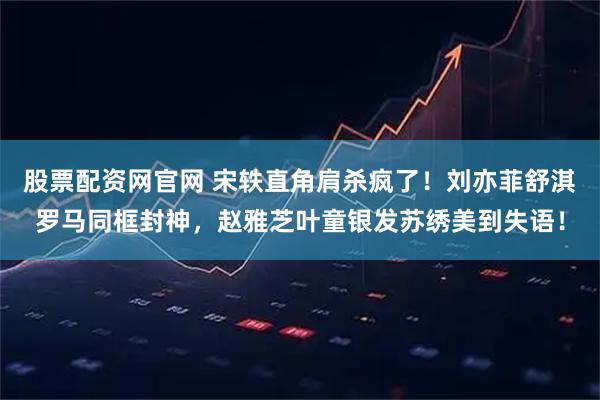 股票配资网官网 宋轶直角肩杀疯了！刘亦菲舒淇罗马同框封神，赵雅芝叶童银发苏绣美到失语！