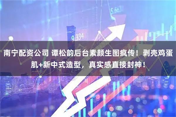 南宁配资公司 谭松韵后台素颜生图疯传！剥壳鸡蛋肌+新中式造型，真实感直接封神！