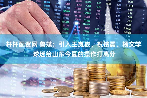 杆杆配资网 鲁媒：引入王岚嵚、祝铭震、杨文学 球迷给山东今夏的操作打高分