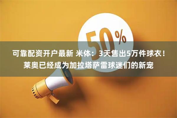 可靠配资开户最新 米体：3天售出5万件球衣！莱奥已经成为加拉塔萨雷球迷们的新宠
